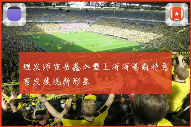 理发师宣岳鑫加盟上海海港前特意剪发展现新形象