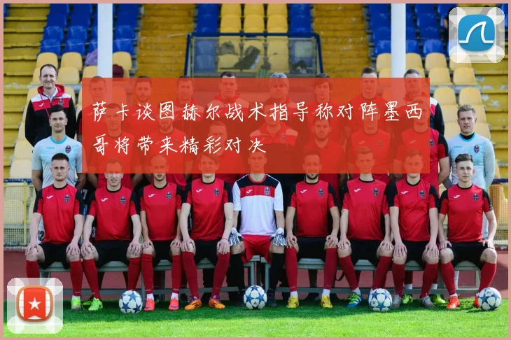 萨卡谈图赫尔战术指导称对阵墨西哥将带来精彩对决