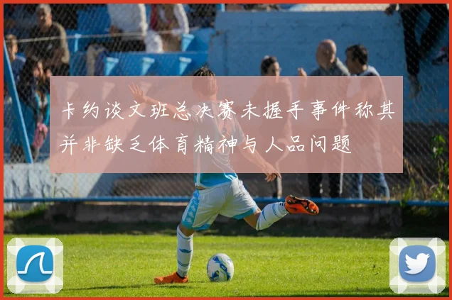 卡约谈文班总决赛未握手事件称其并非缺乏体育精神与人品问题