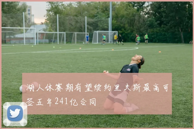 湖人休赛期有望续约里夫斯最高可签五年241亿合同