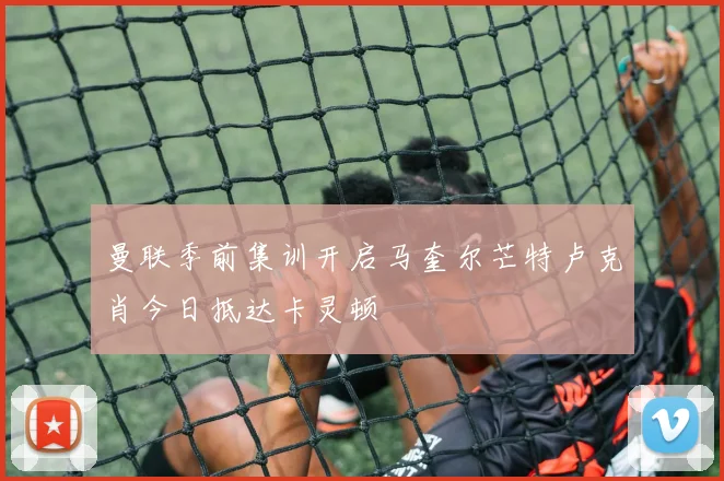 曼联季前集训开启马奎尔芒特卢克肖今日抵达卡灵顿