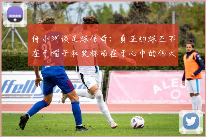 何小珂谈足球传奇：真正的球王不在于帽子和奖杯而在于心中的伟大