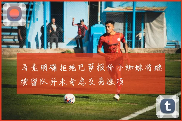 马竞明确拒绝巴萨报价小蜘蛛将继续留队并未考虑交易选项