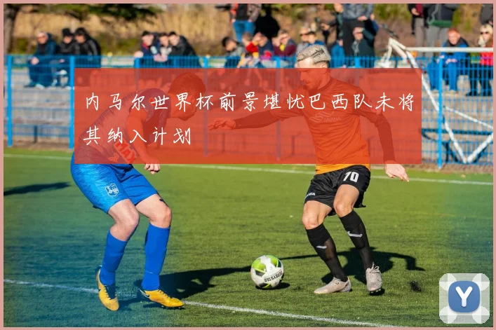 内马尔世界杯前景堪忧巴西队未将其纳入计划