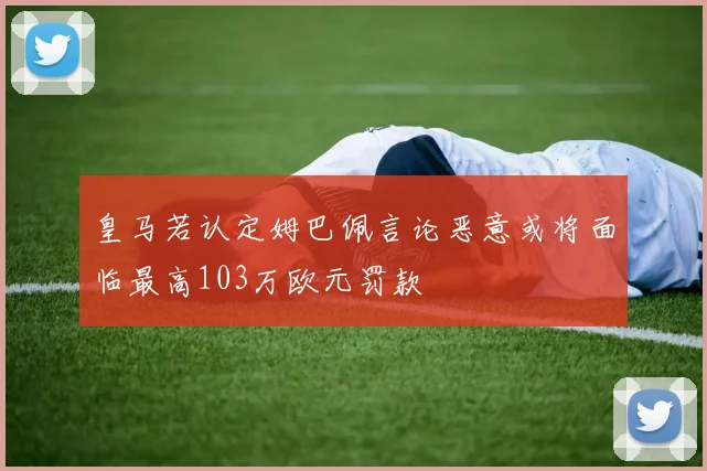 皇马若认定姆巴佩言论恶意或将面临最高103万欧元罚款