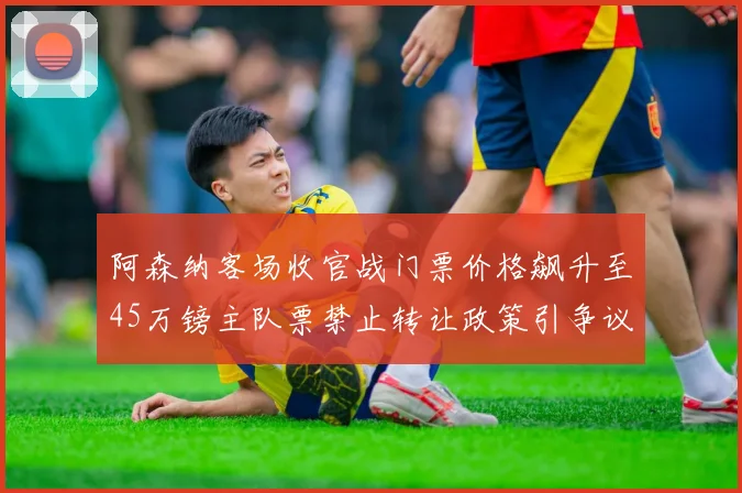阿森纳客场收官战门票价格飙升至45万镑主队票禁止转让政策引争议