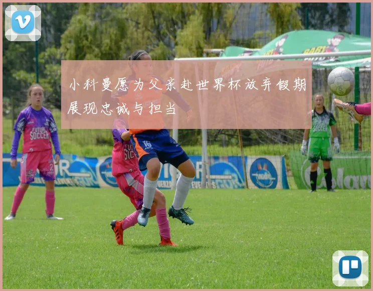 小科曼愿为父亲赴世界杯放弃假期展现忠诚与担当