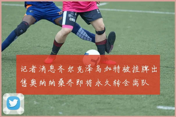 记者消息齐尔克泽乌加特被挂牌出售奥纳纳桑乔即将永久转会离队