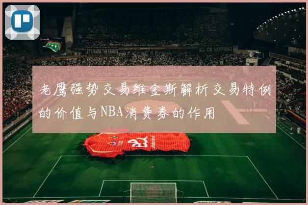 老鹰强势交易维金斯解析交易特例的价值与NBA消费券的作用