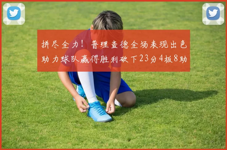 拼尽全力！普理查德全场表现出色助力球队赢得胜利砍下23分4板8助2断三分命中率高达43