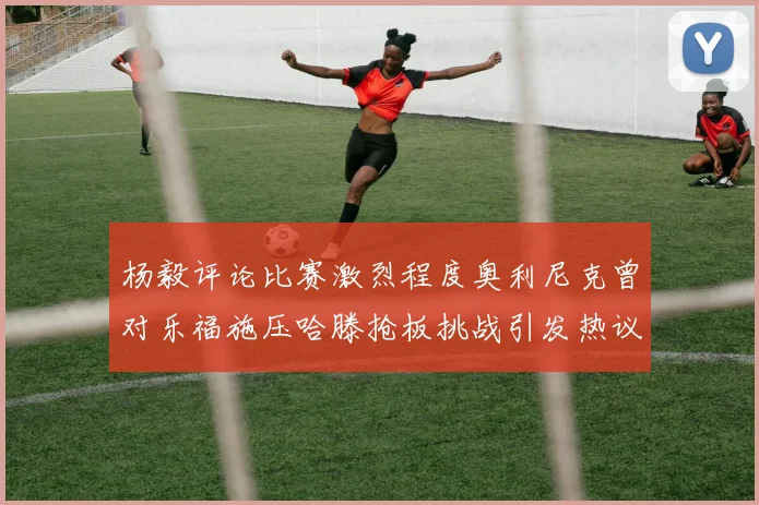 杨毅评论比赛激烈程度奥利尼克曾对乐福施压哈滕抢板挑战引发热议